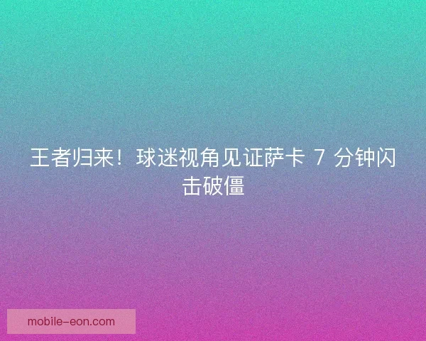 王者归来！球迷视角见证萨卡 7 分钟闪击破僵