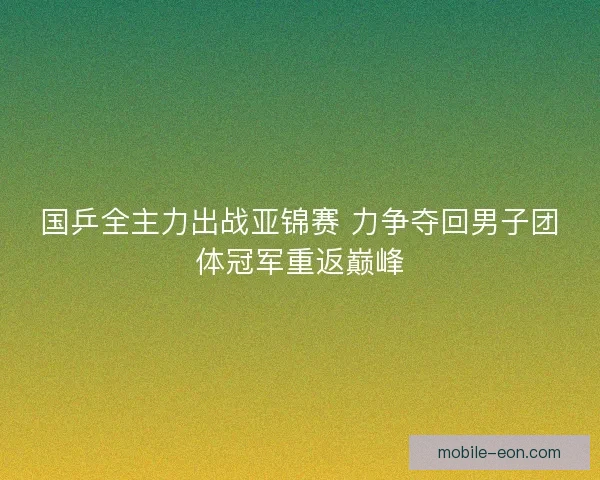 国乒全主力出战亚锦赛 力争夺回男子团体冠军重返巅峰