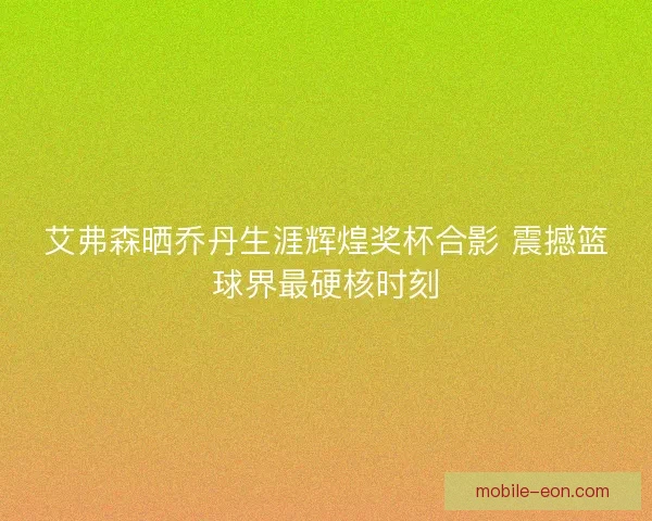 艾弗森晒乔丹生涯辉煌奖杯合影 震撼篮球界最硬核时刻