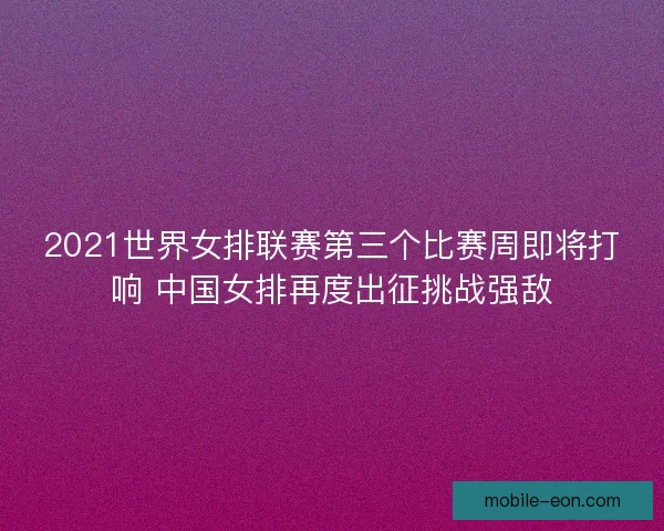 2021世界女排联赛第三个比赛周即将打响 中国女排再度出征挑战强敌