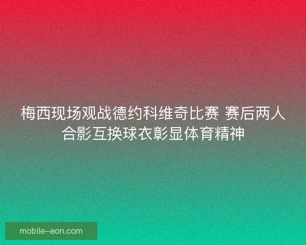 梅西现场观战德约科维奇比赛 赛后两人合影互换球衣彰显体育精神