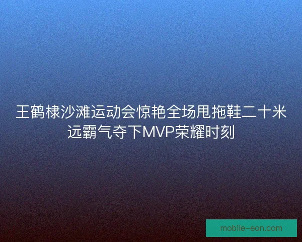王鹤棣沙滩运动会惊艳全场甩拖鞋二十米远霸气夺下MVP荣耀时刻