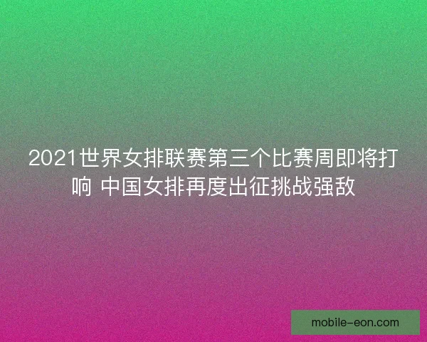 2021世界女排联赛第三个比赛周即将打响 中国女排再度出征挑战强敌