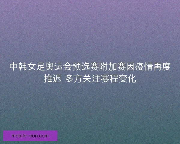 中韩女足奥运会预选赛附加赛因疫情再度推迟 多方关注赛程变化