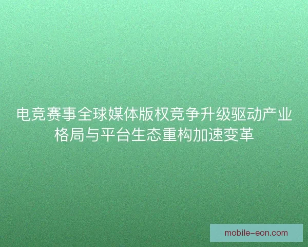 电竞赛事全球媒体版权竞争升级驱动产业格局与平台生态重构加速变革