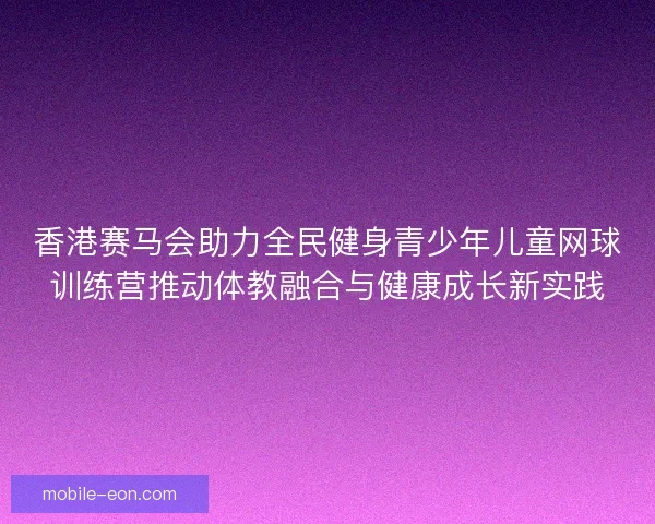 香港赛马会助力全民健身青少年儿童网球训练营推动体教融合与健康成长新实践