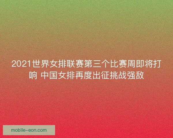 2021世界女排联赛第三个比赛周即将打响 中国女排再度出征挑战强敌