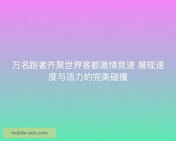 万名跑者齐聚世界客都激情竞速 展现速度与活力的完美碰撞