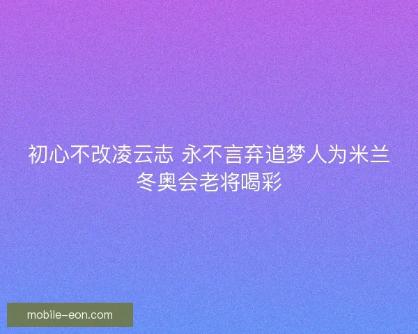 初心不改凌云志 永不言弃追梦人为米兰冬奥会老将喝彩