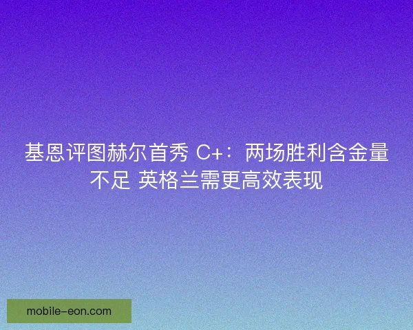 基恩评图赫尔首秀 C+：两场胜利含金量不足 英格兰需更高效表现