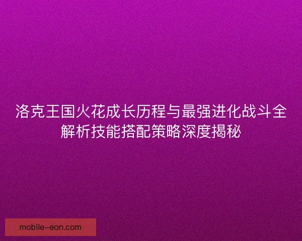 洛克王国火花成长历程与最强进化战斗全解析技能搭配策略深度揭秘