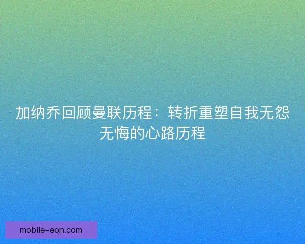 加纳乔回顾曼联历程：转折重塑自我无怨无悔的心路历程