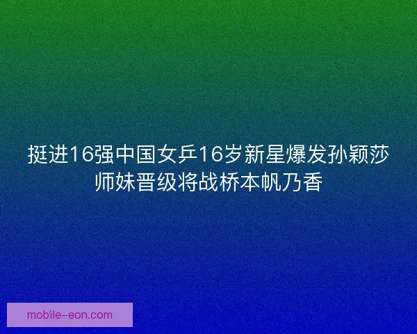 挺进16强中国女乒16岁新星爆发孙颖莎师妹晋级将战桥本帆乃香 挺进16强中国女乒16岁新星爆发孙颖莎师妹晋级将战桥本帆乃香